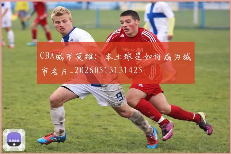 CBA城市英雄:本土球星如何成为城市名片_20260513131425