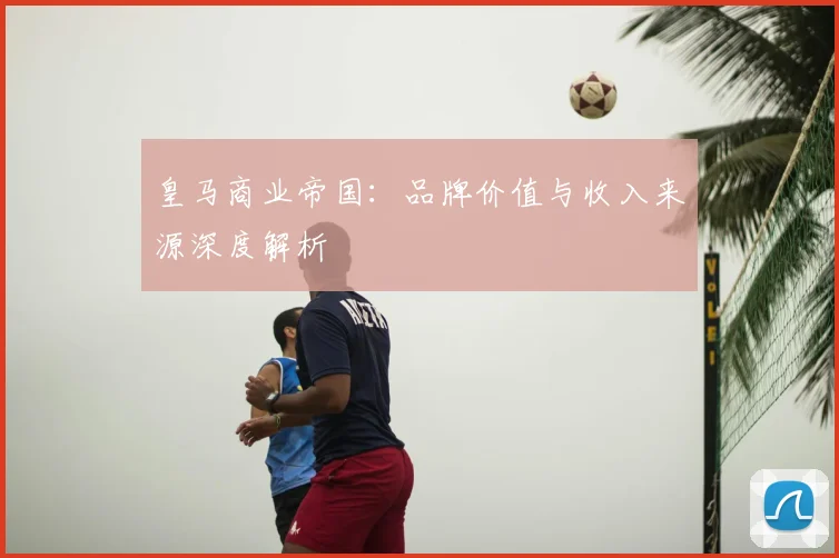 皇马商业帝国:品牌价值与收入来源深度解析