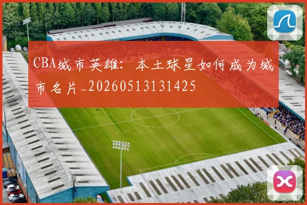 CBA城市英雄:本土球星如何成为城市名片_20260513131425