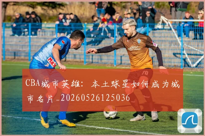 CBA城市英雄:本土球星如何成为城市名片_20260526125036