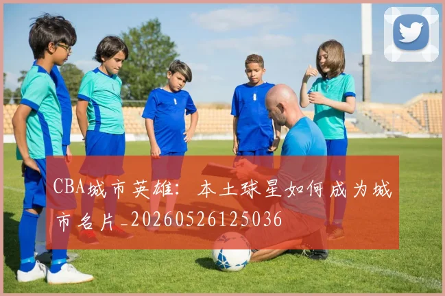 CBA城市英雄:本土球星如何成为城市名片_20260526125036