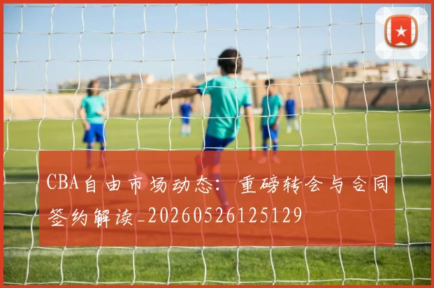 CBA自由市场动态:重磅转会与合同签约解读_20260526125129