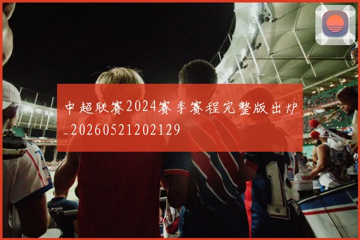 中超联赛2024赛季赛程完整版出炉_20260521202129