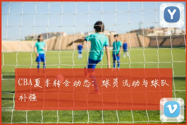 CBA夏季转会动态:球员流动与球队补强