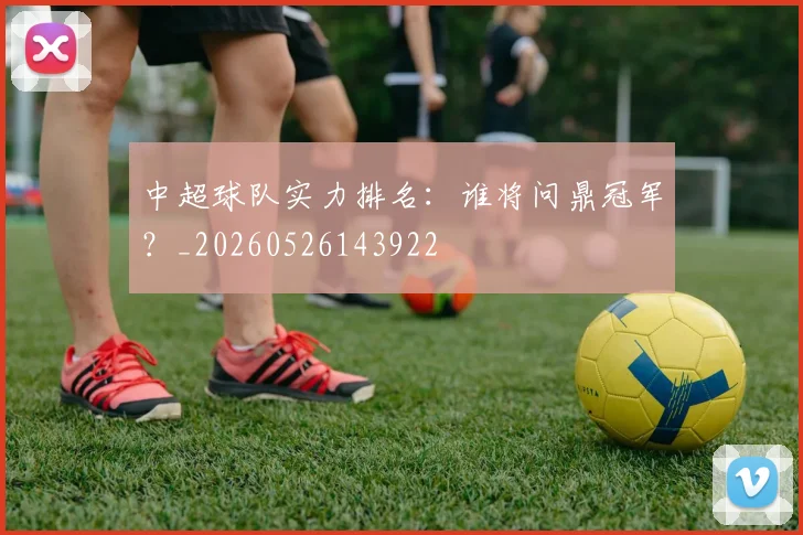 中超球队实力排名:谁将问鼎冠军?_20260526143922