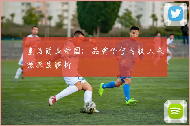 皇马商业帝国:品牌价值与收入来源深度解析