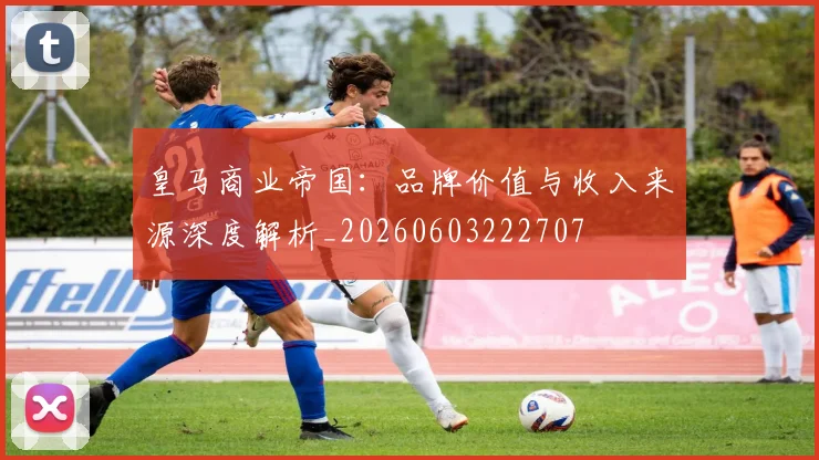 皇马商业帝国:品牌价值与收入来源深度解析_20260603222707